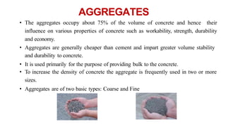 AGGREGATES
• The aggregates occupy about 75% of the volume of concrete and hence their
influence on various properties of concrete such as workability, strength, durability
and economy.
• Aggregates are generally cheaper than cement and impart greater volume stability
and durability to concrete.
• It is used primarily for the purpose of providing bulk to the concrete.
• To increase the density of concrete the aggregate is frequently used in two or more
sizes.
• Aggregates are of two basic types: Coarse and Fine
 