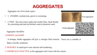 AGGREGATES
Aggregates are of two basic types:-
• 1. COARSE: crushed rock, gravel or screenings.
• 2. FINE : fine and coarse sands and crusher fines. Sand should
be concreting sand and not brickies sand or plasterers sand.
Aggregates should be:
1.STRONG and HARD
- A stronger, harder aggregate will give a stronger final concrete. Never use a crumble or
flakey rock like sandstone.
2. DURABLE to stand up to wear and tear and weathering.
3. CHEMICALLYINACTIVE so the aggregates don’treact with the cement.
 