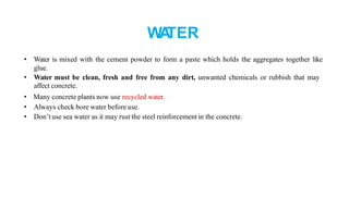 WA
TER
• Water is mixed with the cement powder to form a paste which holds the aggregates together like
glue.
• Water must be clean, fresh and free from any dirt, unwanted chemicals or rubbish that may
affect concrete.
• Many concrete plants now use recycled water.
• Always check bore water before use.
• Don’t use sea water as it may rust the steel reinforcement in the concrete.
 