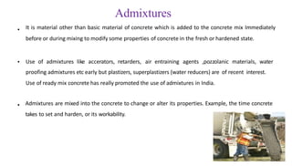 Admixtures
It is material other than basic material of concrete which is added to the concrete mix Immediately
before or during mixing to modify some properties of concrete in the fresh or hardened state.
•
• Use of admixtures like accerators, retarders, air entraining agents ,pozzolanic materials, water
proofing admixtures etc early but plastizers, superplastizers (water reducers) are of recent interest.
Use of ready mix concrete has really promoted the use of admixtures in India.
• Admixtures are mixed into the concrete to change or alter its properties. Example, the time concrete
takes to set and harden, or its workability.
 