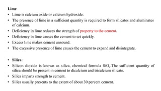 Lime
• Lime is calcium oxide or calcium hydroxide.
• The presence of lime in a sufficient quantity is required to form silicates and aluminates
of calcium.
• Deficiency in lime reduces the strength of property to the cement.
• Deficiency in lime causes the cement to set quickly.
• Excess lime makes cement unsound.
• The excessive presence of lime causes the cement to expand and disintegrate.
• Silica:
• Silicon dioxide is known as silica, chemical formula SiO2.The sufficient quantity of
silica should be present in cement to dicalcium and tricalcium silicate.
• Silica imparts strength to cement.
• Silica usually presents to the extent of about 30 percent cement.
 