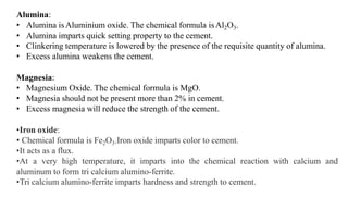 Alumina:
• Alumina isAluminium oxide. The chemical formula isAl2O3.
• Alumina imparts quick setting property to the cement.
• Clinkering temperature is lowered by the presence of the requisite quantity of alumina.
• Excess alumina weakens the cement.
Magnesia:
• Magnesium Oxide. The chemical formula is MgO.
• Magnesia should not be present more than 2% in cement.
• Excess magnesia will reduce the strength of the cement.
•Iron oxide:
• Chemical formula is Fe2O3.Iron oxide imparts color to cement.
•It acts as a flux.
•At a very high temperature, it imparts into the chemical reaction with calcium and
aluminum to form tri calcium alumino-ferrite.
•Tri calcium alumino-ferrite imparts hardness and strength to cement.
 