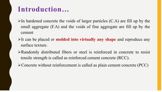 Introduction…
➢In hardened concrete the voids of larger particles (C.A) are fill up by the
small aggregate (F.A) and the voids of fine aggregate are fill up by the
cement
➢It can be placed or molded into virtually any shape and reproduce any
surface texture.
➢Randomly distributed fibers or steel is reinforced in concrete to resist
tensile strength is called as reinforced cement concrete (RCC).
➢Concrete without reinforcement is called as plain cement concrete (PCC)
 