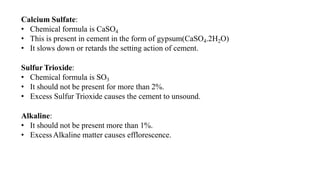 Calcium Sulfate:
• Chemical formula is CaSO4
• This is present in cement in the form of gypsum(CaSO4.2H2O)
• It slows down or retards the setting action of cement.
Sulfur Trioxide:
• Chemical formula is SO3
• It should not be present for more than 2%.
• Excess Sulfur Trioxide causes the cement to unsound.
Alkaline:
• It should not be present more than 1%.
• ExcessAlkaline matter causes efflorescence.
 