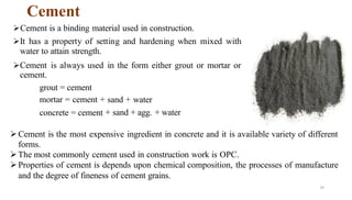 Cement
14
➢Cement is a binding material used in construction.
➢It has a property of setting and hardening when mixed with
water to attain strength.
➢Cement is always used in the form either grout or mortar or
cement.
grout = cement
mortar = cement + sand + water
concrete = cement + sand + agg. + water
➢Cement is the most expensive ingredient in concrete and it is available variety of different
forms.
➢The most commonly cement used in construction work is OPC.
➢Properties of cement is depends upon chemical composition, the processes of manufacture
and the degree of fineness of cement grains.
 