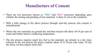 27
Manufacture of Cement
• There are two processes known as “Wet” and “Dry” processes depending upon
whether the mixing and grinding of raw materials is done in wet or dry condition.
• With a little change in the above process through semi-dry process also cement is
manufactured.
• Where the raw materials are ground dry and then mixed with about 10-14 per cent of
water and further burnt to clinkering temperature.
• The dry process requires much less fuel as the materials are already in a dry state,
whereas in the wet process the slurry contains about 35 to 50 per cent water. To dry
the slurry we thus require more fuel.
 