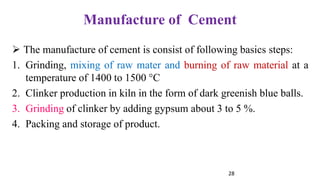 28
Manufacture of Cement
➢ The manufacture of cement is consist of following basics steps:
1. Grinding, mixing of raw mater and burning of raw material at a
temperature of 1400 to 1500 °C
2. Clinker production in kiln in the form of dark greenish blue balls.
3. Grinding of clinker by adding gypsum about 3 to 5 %.
4. Packing and storage of product.
 