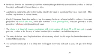 • In the wet process, the limestone (calcareous material) brought from the quarries is first crushed to smaller
fragments and stored in Storage basins or silos.
• Argillaceous material i.e. clay is thoroughly mixed with water in a container known as wash mill. This
washed clay is stored in storage basins.
• Crushed limestone from silos and wet clay from storage basins are allowed to fall in a channel in correct
proportions in ball or tube mill, which lets materials to wet grinding mills, and form ground to a fine
consistency of slurry with the addition of water.
• The slurry is a liquid of creamy consistency with water content of about 35 to 50 per cent, wherein
particles, crushed to the fineness of Indian Standard Sieve number 9, are held in suspension.
• The slurry is led to correcting basin where it is constantly stirred. At this stage the chemical composition
is adjusted as necessary.
• The corrected slurry led in to a rotary kiln from upper end where fuel such as coal, oil, gas from lower
end.
30
 