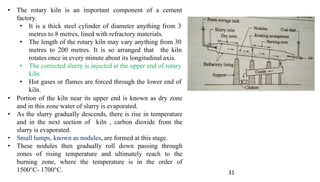 31
• The rotary kiln is an important component of a cement
factory.
• It is a thick steel cylinder of diameter anything from 3
metres to 8 metres, lined with refractory materials.
• The length of the rotary kiln may vary anything from 30
metres to 200 metres. It is so arranged that the kiln
rotates once in every minute about its longitudinal axis.
• The corrected slurry is injected at the upper end of rotary
kiln.
• Hot gases or flames are forced through the lower end of
kiln.
• Portion of the kiln near its upper end is known as dry zone
and in this zone water of slurry is evaporated.
• As the slurry gradually descends, there is rise in temperature
and in the next section of kiln , carbon dioxide from the
slurry is evaporated.
• Small lumps, known as nodules, are formed at this stage.
• These nodules then gradually roll down passing through
zones of rising temperature and ultimately reach to the
burning zone, where the temperature is in the order of
1500°C- 1700°C.
 