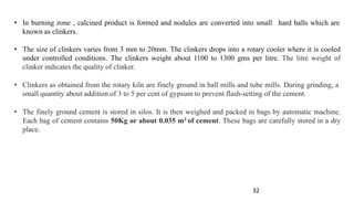 32
• In burning zone , calcined product is formed and nodules are converted into small
known as clinkers.
hard balls which are
• The size of clinkers varies from 3 mm to 20mm. The clinkers drops into a rotary cooler where it is cooled
under controlled conditions. The clinkers weight about 1100 to 1300 gms per litre. The litre weight of
clinker indicates the quality of clinker.
• Clinkers as obtained from the rotary kiln are finely ground in ball mills and tube mills. During grinding, a
small quantity about addition of 3 to 5 per cent of gypsum to prevent flash-setting of the cement.
• The finely ground cement is stored in silos. It is then weighed and packed in bags by automatic machine.
Each bag of cement contains 50Kg or about 0.035 m3 of cement. These bags are carefully stored in a dry
place.
 
