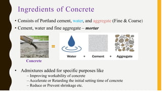 Ingredients of Concrete
• Consists of Portland cement, water, and aggregate (Fine & Coarse)
• Cement, water and fine aggregate – mortar
Concrete
• Admixtures added for specific purposes like
– Improving workability of concrete
– Accelerate or Retarding the initial setting time of concrete
– Reduce or Prevent shrinkage etc.
 