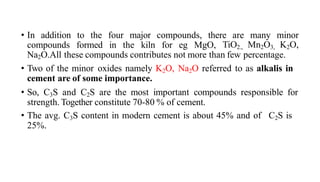 • In addition to the four major compounds, there are many minor
compounds formed in the kiln for eg MgO, TiO2., Mn2O3, K2O,
Na2O.All these compounds contributes not more than few percentage.
• Two of the minor oxides namely K2O, Na2O referred to as alkalis in
cement are of some importance.
• So, C3S and C2S are the most important compounds responsible for
strength. Together constitute 70-80 % of cement.
• The avg. C3S content in modern cement is about 45% and of C2S is
25%.
 