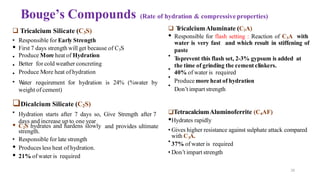 29
Bouge’s Compounds (Rate of hydration & compressive properties)
•
•
•
•
❑ Tricalcium Silicate (C3S)
• Responsible for Early Strength
• First 7 days strength will get because of C3S
Produce More heat of Hydration
Better for cold weather concreting
Produce More heat of hydration
W
ater requirement for hydration is 24% (%water by
weight of cement)
•
•
•
•
❑Dicalcium Silicate (C2S)
Hydration starts after 7 days so, Give Strength after 7
days and increase up to one year
•
3
with C A.
• C2S hydrates and hardens slowly and provides ultimate
strength.
• Responsible for late strength
• Produces less heat of hydration.
• 21% of water is required
•
❑ T
ricalciumAluminate (C3A)
• Responsible for flash setting : Reaction of C3A with
water is very fast and which result in stiffening of
paste
Toprevent this flash set, 2-3% gypsum is added at
the time of grinding the cement clinkers.
40% of water is required
Produce more heat of hydration
Don’t impart strength
❑TetracalciumAluminoferrite (C4AF)
•Hydrates rapidly
• Gives higher resistance against sulphate attack compared
37% of water is required
• Don’t impart strength
 