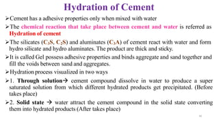 30
Hydration of Cement
➢Cement has a adhesive properties only when mixed with water
➢The chemical reaction that take place between cement and water is referred as
Hydration of cement
➢The silicates (C3S, C2S) and aluminates (C3A) of cement react with water and form
hydro silicate and hydro aluminates. The product are thick and sticky.
➢It is called Gel possess adhesive properties and binds aggregate and sand together and
fill the voids between sand and aggregates.
➢Hydration process visualized in two ways
➢1. Through solution→ cement compound dissolve in water to produce a super
saturated solution from which different hydrated products get precipitated. (Before
takes place)
➢2. Solid state → water attract the cement compound in the solid state converting
them into hydrated products (After takes place)
 