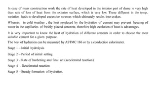 In case of mass construction work the rate of heat developed in the interior part of dame is very high
than rate of loss of heat from the exterior surface, which is very low. These different in the temp.
variation leads to developed excessive stresses which ultimately results into crakes.
Whereas, in cold weather , the heat produced by the hydration of cement may prevent freezing of
water in the capillaries of freshly placed concrete, therefore high evolution of heat is advantages.
It is very important to know the heat of hydration of different cements in order to choose the most
suitable cement for a given purpose.
The heat of hydration can be measured by ASTMC 186 or by a conduction calorimeter.
Stage 1 – Initial hydrolysis
Stage 2 – Period of initial setting
Stage 3 – Rate of hardening and final set (accelerated reaction)
Stage 4 - Decelerated reaction
Stage 5 – Steady formation of hydration.
 