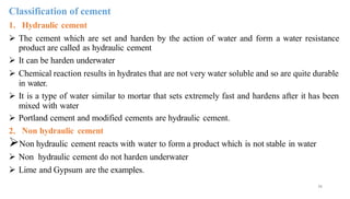 36
Classification of cement
1. Hydraulic cement
➢ The cement which are set and harden by the action of water and form a water resistance
product are called as hydraulic cement
➢ It can be harden underwater
➢ Chemical reaction results in hydrates that are not very water soluble and so are quite durable
in water.
➢ It is a type of water similar to mortar that sets extremely fast and hardens after it has been
mixed with water
➢ Portland cement and modified cements are hydraulic cement.
2. Non hydraulic cement
➢Non hydraulic cement reacts with water to form a product which is not stable in water
➢ Non hydraulic cement do not harden underwater
➢ Lime and Gypsum are the examples.
 