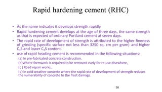 Rapid hardening cement (RHC)
• As the name indicates it develops strength rapidly.
• Rapid hardening cement develops at the age of three days, the same strength
as that is expected of ordinary Portland cement at seven days.
• The rapid rate of development of strength is attributed to the higher fineness
of grinding (specific surface not less than 3250 sq. cm per gram) and higher
C3S and lower C2S content.
• use of rapid heading cement is recommended in the following situations:
(a) In pre-fabricated concrete construction.
(b)Where formwork is required to be removed early for re-use elsewhere,
(c ) Road repair works,
(d) In cold weather concrete where the rapid rate of development of strength reduces
the vulnerability of concrete to the frost damage.
58
 