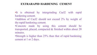 EXTRARAPID HARDENING CEMENT
•It is obtained by intergrinding Cacl2 with rapid
hardening cement.
•Addition of Cacl2 should not exceed 2% by weight of
the rapid hardening cement.
•Concrete made by using this cement should be
transported, placed, compacted & finished within about 20
minutes.
•Strength is higher than 25% than that of rapid hardening
cement at 1 or 2 days.
 