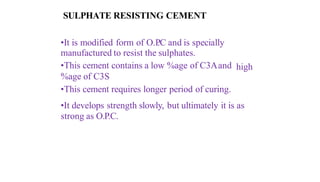 SULPHATE RESISTING CEMENT
•It is modified form of O.P
.C and is specially
manufactured to resist the sulphates.
•This cement contains a low %age of C3Aand high
%age of C3S
•This cement requires longer period of curing.
•It develops strength slowly, but ultimately it is as
strong as O.P.C.
 