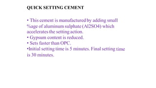 QUICK SETTING CEMENT
• This cement is manufactured by adding small
%age of aluminum sulphate (Al2SO4) which
accelerates the setting action.
• Gypsum content is reduced.
• Sets faster than OPC.
•Initial setting time is 5 minutes. Final setting time
is 30 minutes.
 