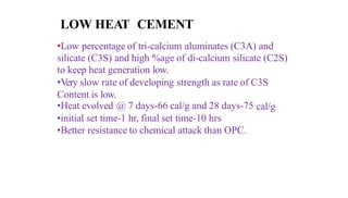 LOW HEAT CEMENT
•Low percentage of tri-calcium aluminates (C3A) and
silicate (C3S) and high %age of di-calcium silicate (C2S)
to keep heat generation low.
•Very slow rate of developing strength as rate of C3S
Content is low.
•Heat evolved @ 7 days-66 cal/g and 28 days-75 cal/g
•initial set time-1 hr, final set time-10 hrs
•Better resistance to chemical attack than OPC.
 