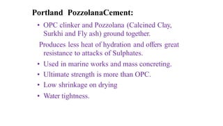 Portland PozzolanaCement:
• OPC clinker and Pozzolana (Calcined Clay,
Surkhi and Fly ash) ground together.
Produces less heat of hydration and offers great
resistance to attacks of Sulphates.
• Used in marine works and mass concreting.
• Ultimate strength is more than OPC.
• Low shrinkage on drying
• Water tightness.
 