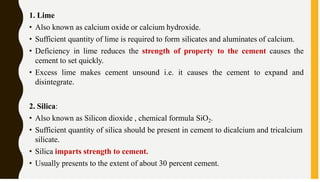 1. Lime
• Also known as calcium oxide or calcium hydroxide.
• Sufficient quantity of lime is required to form silicates and aluminates of calcium.
• Deficiency in lime reduces the strength of property to the cement causes the
cement to set quickly.
• Excess lime makes cement unsound i.e. it causes the cement to expand and
disintegrate.
2. Silica:
• Also known as Silicon dioxide , chemical formula SiO2.
• Sufficient quantity of silica should be present in cement to dicalcium and tricalcium
silicate.
• Silica imparts strength to cement.
• Usually presents to the extent of about 30 percent cement.
 