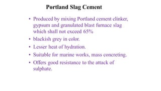 Portland Slag Cement
• Produced by mixing Portland cement clinker,
gypsum and granulated blast furnace slag
which shall not exceed 65%
• blackish grey in color.
• Lesser heat of hydration.
• Suitable for marine works, mass concreting.
• Offers good resistance to the attack of
sulphate.
 