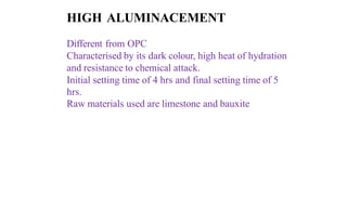 HIGH ALUMINACEMENT
Different from OPC
Characterised by its dark colour, high heat of hydration
and resistance to chemical attack.
Initial setting time of 4 hrs and final setting time of 5
hrs.
Raw materials used are limestone and bauxite
 