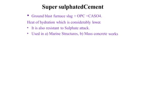 Super sulphatedCement
• Ground blast furnace slag + OPC +CASO4.
Heat of hydration which is considerably lower.
•
•
It is also resistant to Sulphate attack.
Used in a) Marine Structures, b) Mass concrete works
 