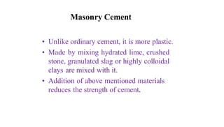 Masonry Cement
• Unlike ordinary cement, it is more plastic.
• Made by mixing hydrated lime, crushed
stone, granulated slag or highly colloidal
clays are mixed with it.
• Addition of above mentioned materials
reduces the strength of cement.
 