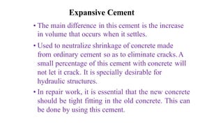 Expansive Cement
• The main difference in this cement is the increase
in volume that occurs when it settles.
• Used to neutralize shrinkage of concrete made
from ordinary cement so as to eliminate cracks.A
small percentage of this cement with concrete will
not let it crack. It is specially desirable for
hydraulic structures.
• In repair work, it is essential that the new concrete
should be tight fitting in the old concrete. This can
be done by using this cement.
 