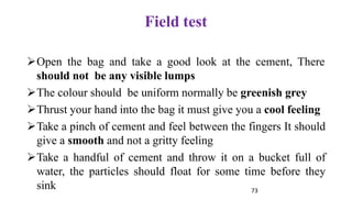 73
Field test
➢Open the bag and take a good look at the cement, There
should not be any visible lumps
➢The colour should be uniform normally be greenish grey
➢Thrust your hand into the bag it must give you a cool feeling
➢Take a pinch of cement and feel between the fingers It should
give a smooth and not a gritty feeling
➢Take a handful of cement and throw it on a bucket full of
water, the particles should float for some time before they
sink
 