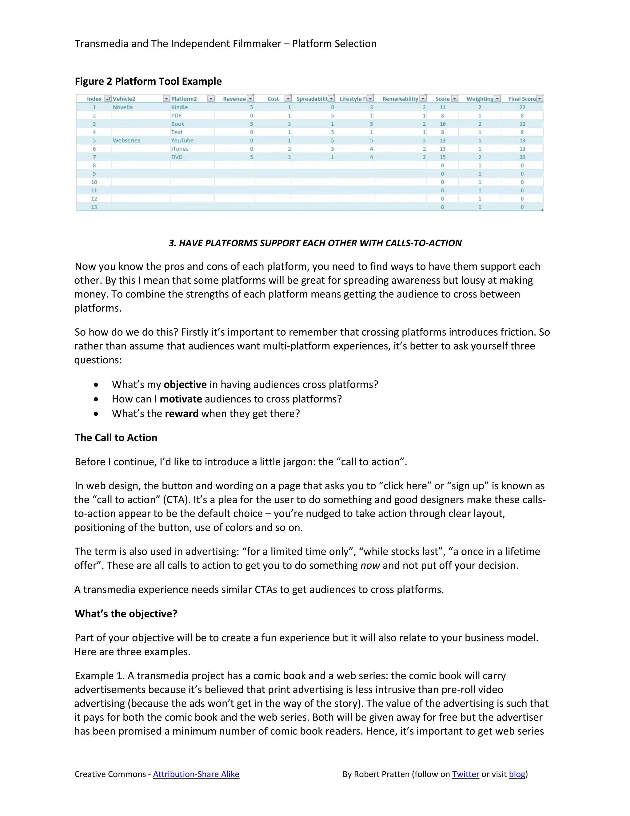 Transmedia and The Independent Filmmaker – Platform Selection


Figure 2 Platform Tool Example




                       3. HAVE PLATFORMS SUPPORT EACH OTHER WITH CALLS-TO-ACTION

Now you know the pros and cons of each platform, you need to find ways to have them support each
other. By this I mean that some platforms will be great for spreading awareness but lousy at making
money. To combine the strengths of each platform means getting the audience to cross between
platforms.

So how do we do this? Firstly it’s important to remember that crossing platforms introduces friction. So
rather than assume that audiences want multi-platform experiences, it’s better to ask yourself three
questions:

    •    What’s my objective in having audiences cross platforms?
    •    How can I motivate audiences to cross platforms?
    •    What’s the reward when they get there?

The Call to Action

Before I continue, I’d like to introduce a little jargon: the “call to action”.

In web design, the button and wording on a page that asks you to “click here” or “sign up” is known as
the “call to action” (CTA). It’s a plea for the user to do something and good designers make these calls-
to-action appear to be the default choice – you’re nudged to take action through clear layout,
positioning of the button, use of colors and so on.

The term is also used in advertising: “for a limited time only”, “while stocks last”, “a once in a lifetime
offer”. These are all calls to action to get you to do something now and not put off your decision.

A transmedia experience needs similar CTAs to get audiences to cross platforms.

What’s the objective?

Part of your objective will be to create a fun experience but it will also relate to your business model.
Here are three examples.

Example 1. A transmedia project has a comic book and a web series: the comic book will carry
advertisements because it’s believed that print advertising is less intrusive than pre-roll video
advertising (because the ads won’t get in the way of the story). The value of the advertising is such that
it pays for both the comic book and the web series. Both will be given away for free but the advertiser
has been promised a minimum number of comic book readers. Hence, it’s important to get web series


Creative Commons - Attribution-Share Alike                     By Robert Pratten (follow on Twitter or visit blog)
 