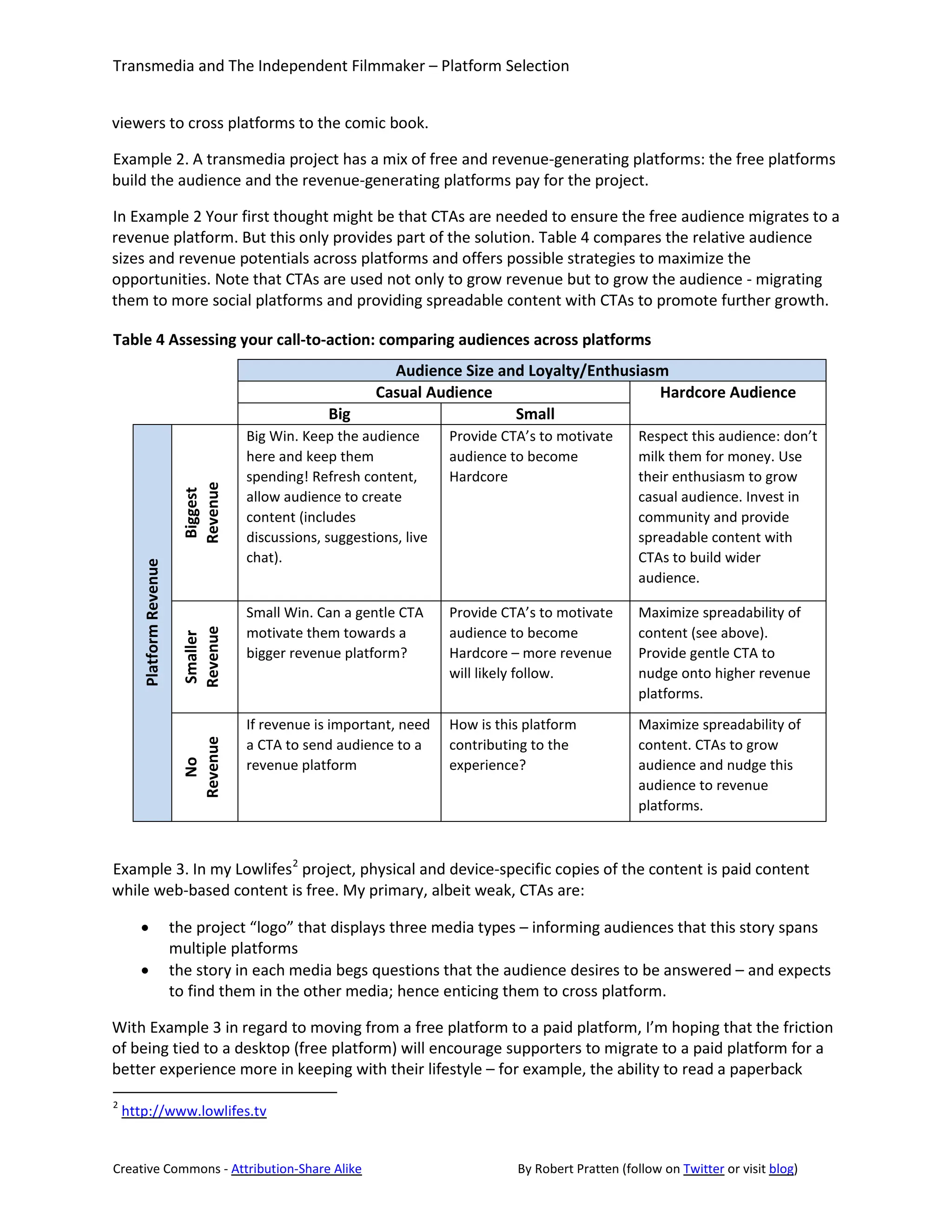Transmedia and The Independent Filmmaker – Platform Selection


viewers to cross platforms to the comic book.

Example 2. A transmedia project has a mix of free and revenue-generating platforms: the free platforms
build the audience and the revenue-generating platforms pay for the project.

In Example 2 Your first thought might be that CTAs are needed to ensure the free audience migrates to a
revenue platform. But this only provides part of the solution. Table 4 compares the relative audience
sizes and revenue potentials across platforms and offers possible strategies to maximize the
opportunities. Note that CTAs are used not only to grow revenue but to grow the audience - migrating
them to more social platforms and providing spreadable content with CTAs to promote further growth.

Table 4 Assessing your call-to-action: comparing audiences across platforms
                                                            Audience Size and Loyalty/Enthusiasm
                                                          Casual Audience                      Hardcore Audience
                                                  Big                       Small
                                     Big Win. Keep the audience       Provide CTA’s to motivate      Respect this audience: don’t
                                     here and keep them               audience to become             milk them for money. Use
                                     spending! Refresh content,       Hardcore                       their enthusiasm to grow
                          Revenue




                                     allow audience to create                                        casual audience. Invest in
                           Biggest




                                     content (includes                                               community and provide
                                     discussions, suggestions, live                                  spreadable content with
                                     chat).                                                          CTAs to build wider
      Platform Revenue




                                                                                                     audience.

                                     Small Win. Can a gentle CTA      Provide CTA’s to motivate      Maximize spreadability of
                                     motivate them towards a          audience to become             content (see above).
                          Revenue
                          Smaller




                                     bigger revenue platform?         Hardcore – more revenue        Provide gentle CTA to
                                                                      will likely follow.            nudge onto higher revenue
                                                                                                     platforms.
                                     If revenue is important, need    How is this platform           Maximize spreadability of
                                     a CTA to send audience to a      contributing to the            content. CTAs to grow
                          Revenue




                                     revenue platform                 experience?                    audience and nudge this
                            No




                                                                                                     audience to revenue
                                                                                                     platforms.



Example 3. In my Lowlifes 2 project, physical and device-specific copies of the content is paid content
while web-based content is free. My primary, albeit weak, CTAs are:

      •                  the project “logo” that displays three media types – informing audiences that this story spans
                         multiple platforms
      •                  the story in each media begs questions that the audience desires to be answered – and expects
                         to find them in the other media; hence enticing them to cross platform.

With Example 3 in regard to moving from a free platform to a paid platform, I’m hoping that the friction
of being tied to a desktop (free platform) will encourage supporters to migrate to a paid platform for a
better experience more in keeping with their lifestyle – for example, the ability to read a paperback
2
    http://www.lowlifes.tv


Creative Commons - Attribution-Share Alike                                      By Robert Pratten (follow on Twitter or visit blog)
 