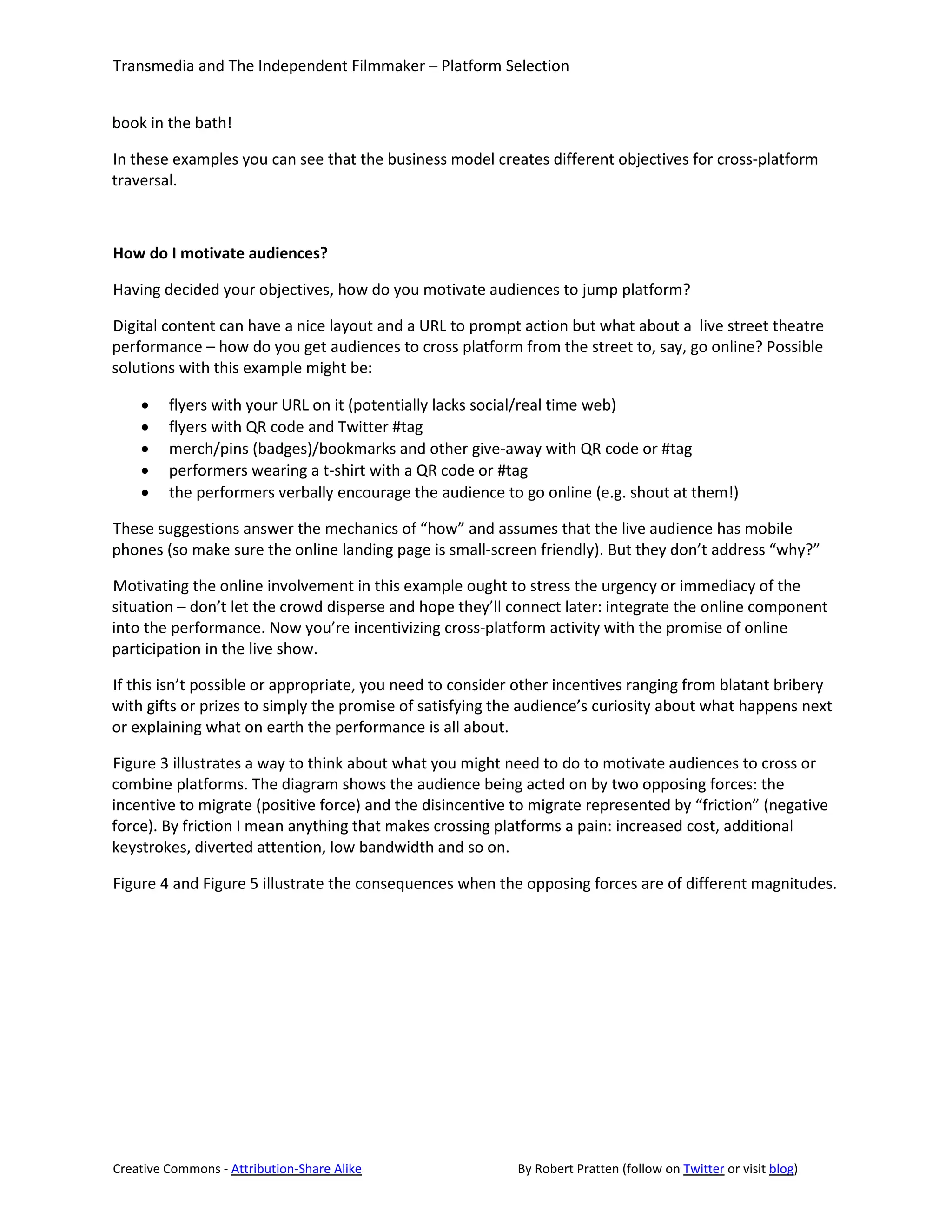 Transmedia and The Independent Filmmaker – Platform Selection


book in the bath!

In these examples you can see that the business model creates different objectives for cross-platform
traversal.



How do I motivate audiences?

Having decided your objectives, how do you motivate audiences to jump platform?

Digital content can have a nice layout and a URL to prompt action but what about a live street theatre
performance – how do you get audiences to cross platform from the street to, say, go online? Possible
solutions with this example might be:

    •    flyers with your URL on it (potentially lacks social/real time web)
    •    flyers with QR code and Twitter #tag
    •    merch/pins (badges)/bookmarks and other give-away with QR code or #tag
    •    performers wearing a t-shirt with a QR code or #tag
    •    the performers verbally encourage the audience to go online (e.g. shout at them!)

These suggestions answer the mechanics of “how” and assumes that the live audience has mobile
phones (so make sure the online landing page is small-screen friendly). But they don’t address “why?”

Motivating the online involvement in this example ought to stress the urgency or immediacy of the
situation – don’t let the crowd disperse and hope they’ll connect later: integrate the online component
into the performance. Now you’re incentivizing cross-platform activity with the promise of online
participation in the live show.

If this isn’t possible or appropriate, you need to consider other incentives ranging from blatant bribery
with gifts or prizes to simply the promise of satisfying the audience’s curiosity about what happens next
or explaining what on earth the performance is all about.

Figure 3 illustrates a way to think about what you might need to do to motivate audiences to cross or
combine platforms. The diagram shows the audience being acted on by two opposing forces: the
incentive to migrate (positive force) and the disincentive to migrate represented by “friction” (negative
force). By friction I mean anything that makes crossing platforms a pain: increased cost, additional
keystrokes, diverted attention, low bandwidth and so on.

Figure 4 and Figure 5 illustrate the consequences when the opposing forces are of different magnitudes.




Creative Commons - Attribution-Share Alike                 By Robert Pratten (follow on Twitter or visit blog)
 