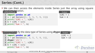 Prof. Arjun V. Bala
#3150713 (PDS)  Unit 03 – Capturing, Preparing and Working
36
Series (Cont.)
 We can then access the elements inside Series just like array using square
brackets notation.
 We can specify the data type of Series using dtype parameter
import pandas as pd
s = pd.Series([1, 3, 5, 7, 9, 11])
print("S[0] = ", s[0])
b = s[0] + s[1]
print("Sum = ", b)
1
2
3
4
5
pdSeriesEle.py
S[0] = 1
Sum = 4
Output
import pandas as pd
s = pd.Series([1, 3, 5, 7, 9, 11],
dtype='str')
print("S[0] = ", s[0])
b = s[0] + s[1]
print("Sum = ", b)
1
2
3
4
5
pdSeriesdtype.p
y
S[0] = 1
Sum = 13
Output
 