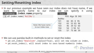 Prof. Arjun V. Bala
#3150713 (PDS)  Unit 03 – Capturing, Preparing and Working
47
Setting/Resetting index
 In our previous example we have seen our index does not have name, if we
want to specify name to our index we can specify it using
DataFrame.index.name property.
 We can use pandas built-in methods to set or reset the index
 pd.set_index('NewColumn',inplace=True), will set new column as index,
 pd.reset_index(), will reset index to zero based numberic index.
df.index.name('RollNo')
1
dfCondSel.py
PDS Algo SE INS
RollNo
101 66 85 8 95
102 65 52 83 96
103 46 34 52 60
104 54 3 94 52
105 57 75 88 39
Output
Note: We have name
to our index now
 
