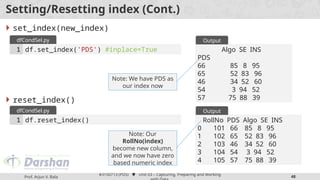 Prof. Arjun V. Bala
#3150713 (PDS)  Unit 03 – Capturing, Preparing and Working
48
Setting/Resetting index (Cont.)
 set_index(new_index)
 reset_index()
df.set_index('PDS') #inplace=True
1
dfCondSel.py
Algo SE INS
PDS
66 85 8 95
65 52 83 96
46 34 52 60
54 3 94 52
57 75 88 39
Output
Note: We have PDS as
our index now
df.reset_index()
1
dfCondSel.py
RollNo PDS Algo SE INS
0 101 66 85 8 95
1 102 65 52 83 96
2 103 46 34 52 60
3 104 54 3 94 52
4 105 57 75 88 39
Output
Note: Our
RollNo(index)
become new column,
and we now have zero
based numeric index
 