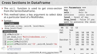 Prof. Arjun V. Bala
#3150713 (PDS)  Unit 03 – Capturing, Preparing and Working
53
Cross Sections in DataFrame
 The xs() function is used to get cross-section
from the Series/DataFrame.
 This method takes a key argument to select data
at a particular level of a MultiIndex.
 Syntax :
 Example :
DataFrame.xs(key, axis=0, level=None,
drop_level=True)
syntax
=== Parameters ===
key : label
axis : Axis to
retrieve cross section
level : level of key
drop_level : False if you
want to preserve the level
dfMultiCSV =
pd.read_csv('MultiIndexDemo.csv',
index_col=[0,1,2])
print(dfMultiCSV)
print(dfMultiCSV.xs('CE',axis=0,level='De
p'))
1
2
3
dfMultiIndex.py
RN S1 S2 S3
Col Dep Sem
ABC CE 5 101 50 60
70
5 102 48 70
25
7 101 58 59
51
ME 5 101 30 35
39
Output
RN S1 S2 S3
Col Sem
ABC 5 101 50 60 70
5 102 48 70 25
7 101 58 59 51
Darshan 5 101 88 99 77
5 102 99 84 76
7 101 88 77 99
 