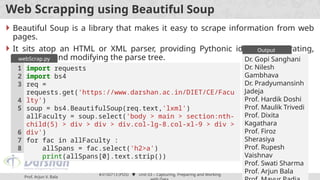 Prof. Arjun V. Bala
#3150713 (PDS)  Unit 03 – Capturing, Preparing and Working
70
Web Scrapping using Beautiful Soup
 Beautiful Soup is a library that makes it easy to scrape information from web
pages.
 It sits atop an HTML or XML parser, providing Pythonic idioms for iterating,
searching, and modifying the parse tree.
import requests
import bs4
req =
requests.get('https://www.darshan.ac.in/DIET/CE/Facu
lty')
soup = bs4.BeautifulSoup(req.text,'lxml')
allFaculty = soup.select('body > main > section:nth-
child(5) > div > div > div.col-lg-8.col-xl-9 > div >
div')
for fac in allFaculty :
allSpans = fac.select('h2>a')
print(allSpans[0].text.strip())
1
2
3
4
5
6
7
8
webScrap.py Dr. Gopi Sanghani
Dr. Nilesh
Gambhava
Dr. Pradyumansinh
Jadeja
Prof. Hardik Doshi
Prof. Maulik Trivedi
Prof. Dixita
Kagathara
Prof. Firoz
Sherasiya
Prof. Rupesh
Vaishnav
Prof. Swati Sharma
Prof. Arjun Bala
Output
 