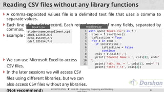 Prof. Arjun V. Bala
#3150713 (PDS)  Unit 03 – Capturing, Preparing and Working
8
Reading CSV files without any library functions
 A comma-separated values file is a delimited text file that uses a comma to
separate values.
 Each line of is a data record, Each record consists of many fields, separated by
commas.
 Example :
 We can use Microsoft Excel to access
CSV files.
 In the later sessions we will access CSV
files using different libraries, but we can
also access CSV files without any libraries.
(Not recommend)
studentname,enrollment,cpi
abcd,123456,8.5
bcde,456789,2.5
cdef,321654,7.6
Book1.csv
with open('Book1.csv') as f :
rows = f.readlines()
for r in rows :
cols = r.split(',')
print('Student Name = ', cols[0], end="
")
print('tEn. No. = ', cols[1], end=" ")
print('tCPI = t', cols[2])
1
2
3
4
5
6
7
readlines.py
with open('Book1.csv') as f :
rows = f.readlines()
isFirstLine = True
for r in rows :
if isFirstLine :
isFirstLine = False
continue
cols = r.split(',')
print('Student Name = ', cols[0], end="
")
print('tEn. No. = ', cols[1], end=" ")
print('tCPI = t', cols[2])
1
2
3
4
5
6
7
8
9
10
11
readlines.py
 