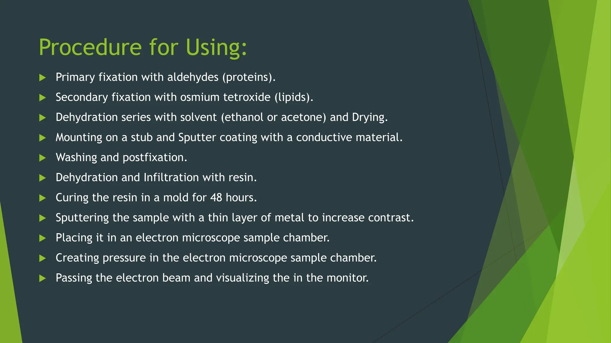 Procedure for Using:
 Primary fixation with aldehydes (proteins).
 Secondary fixation with osmium tetroxide (lipids).
 Dehydration series with solvent (ethanol or acetone) and Drying.
 Mounting on a stub and Sputter coating with a conductive material.
 Washing and postfixation.
 Dehydration and Infiltration with resin.
 Curing the resin in a mold for 48 hours.
 Sputtering the sample with a thin layer of metal to increase contrast.
 Placing it in an electron microscope sample chamber.
 Creating pressure in the electron microscope sample chamber.
 Passing the electron beam and visualizing the in the monitor.
 