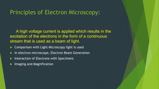 Principles of Electron Microscopy:
A high voltage current is applied which results in the
excitation of the electrons in the form of a continuous
stream that is used as a beam of light.
 Comparison with Light Microscopy light is used
 In electron microscope, Electron Beam Generation
 Interaction of Electrons with Specimens
 Imaging and Magnification
 