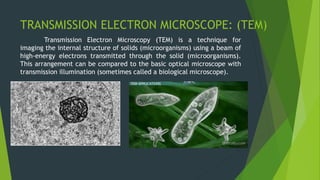 TRANSMISSION ELECTRON MICROSCOPE: (TEM)
Transmission Electron Microscopy (TEM) is a technique for
imaging the internal structure of solids (microorganisms) using a beam of
high-energy electrons transmitted through the solid (microorganisms).
This arrangement can be compared to the basic optical microscope with
transmission illumination (sometimes called a biological microscope).
 