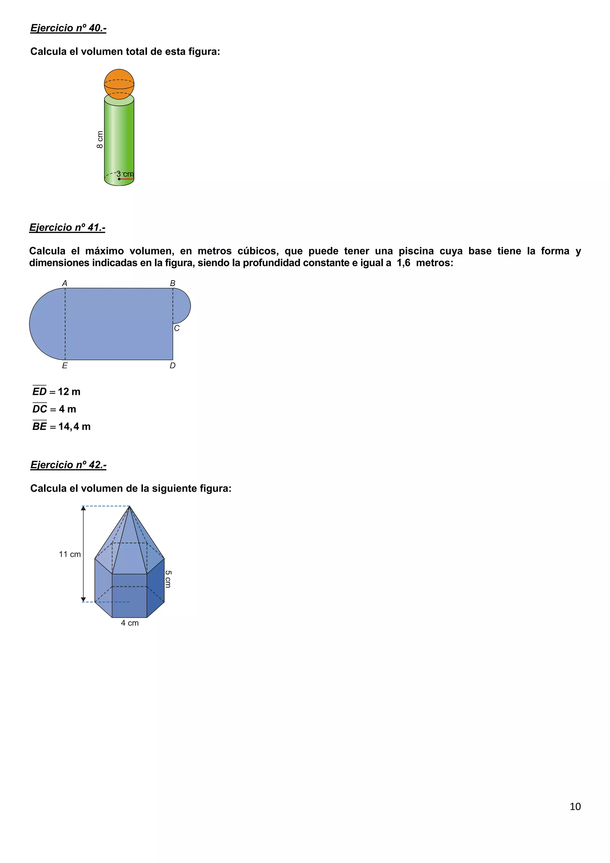Ejercicio nº 40.-

Calcula el volumen total de esta figura:




Ejercicio nº 41.-

Calcula el máximo volumen, en metros cúbicos, que puede tener una piscina cuya base tiene la forma y
dimensiones indicadas en la figura, siendo la profundidad constante e igual a 1,6 metros:




ED  12 m
DC  4 m
BE  14,4 m


Ejercicio nº 42.-

Calcula el volumen de la siguiente figura:




                                                                                                 10
 