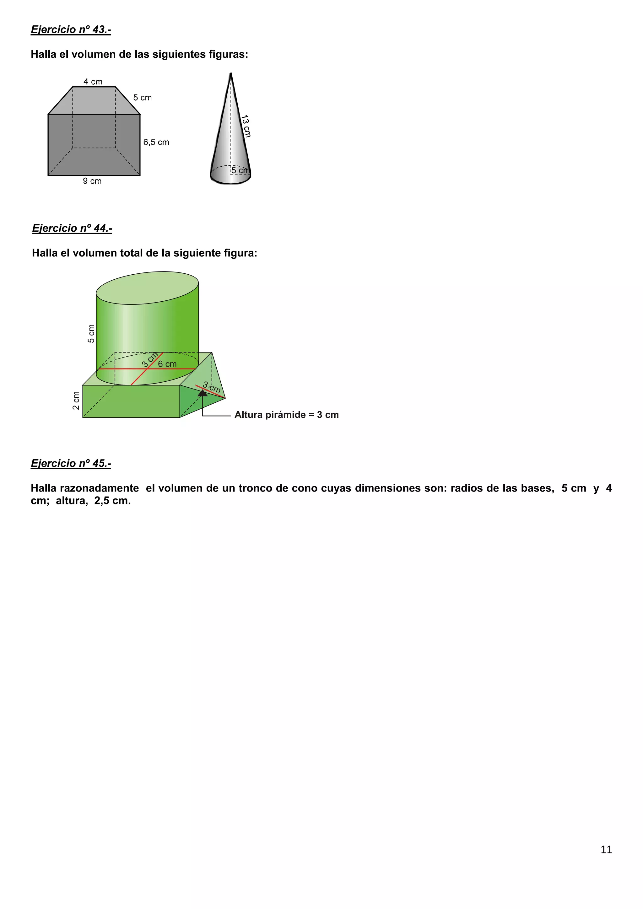 Ejercicio nº 43.-

Halla el volumen de las siguientes figuras:




Ejercicio nº 44.-

Halla el volumen total de la siguiente figura:




Ejercicio nº 45.-

Halla razonadamente el volumen de un tronco de cono cuyas dimensiones son: radios de las bases, 5 cm y 4
cm; altura, 2,5 cm.




                                                                                                     11
 