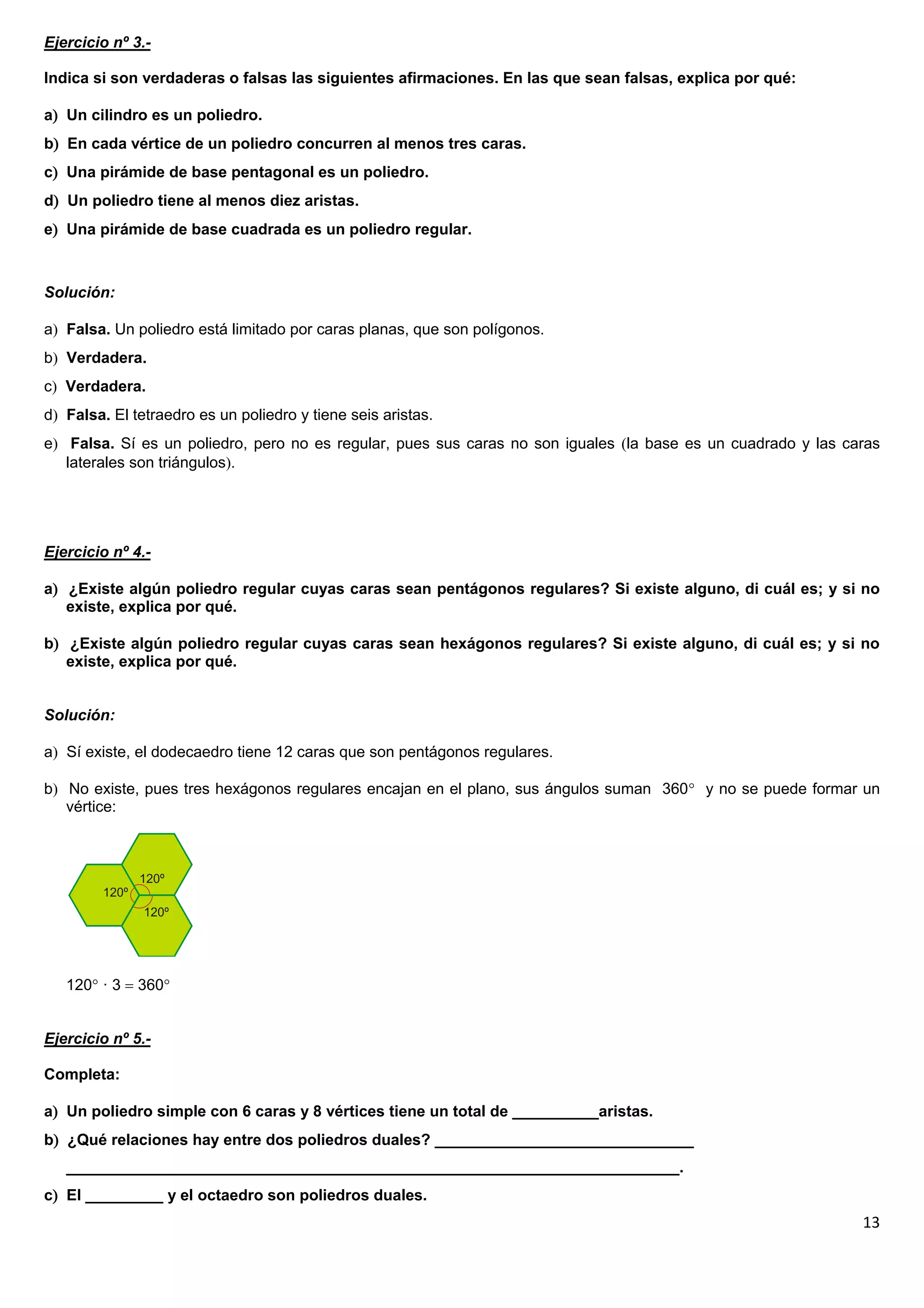 Ejercicio nº 3.-

Indica si son verdaderas o falsas las siguientes afirmaciones. En las que sean falsas, explica por qué:

a Un cilindro es un poliedro.
b En cada vértice de un poliedro concurren al menos tres caras.
c Una pirámide de base pentagonal es un poliedro.
d Un poliedro tiene al menos diez aristas.
e Una pirámide de base cuadrada es un poliedro regular.



Solución:

a Falsa. Un poliedro está limitado por caras planas, que son polígonos.
b Verdadera.
c Verdadera.
d Falsa. El tetraedro es un poliedro y tiene seis aristas.
e Falsa. Sí es un poliedro, pero no es regular, pues sus caras no son iguales la base es un cuadrado y las caras
   laterales son triángulos.




Ejercicio nº 4.-

a ¿Existe algún poliedro regular cuyas caras sean pentágonos regulares? Si existe alguno, di cuál es; y si no
   existe, explica por qué.

b ¿Existe algún poliedro regular cuyas caras sean hexágonos regulares? Si existe alguno, di cuál es; y si no
   existe, explica por qué.


Solución:

a Sí existe, el dodecaedro tiene 12 caras que son pentágonos regulares.

b No existe, pues tres hexágonos regulares encajan en el plano, sus ángulos suman 360 y no se puede formar un
   vértice:




   120 · 3  360


Ejercicio nº 5.-

Completa:

a Un poliedro simple con 6 caras y 8 vértices tiene un total de __________aristas.
b ¿Qué relaciones hay entre dos poliedros duales? ______________________________
   _______________________________________________________________________.
c El _________ y el octaedro son poliedros duales.
                                                                                                               13
 