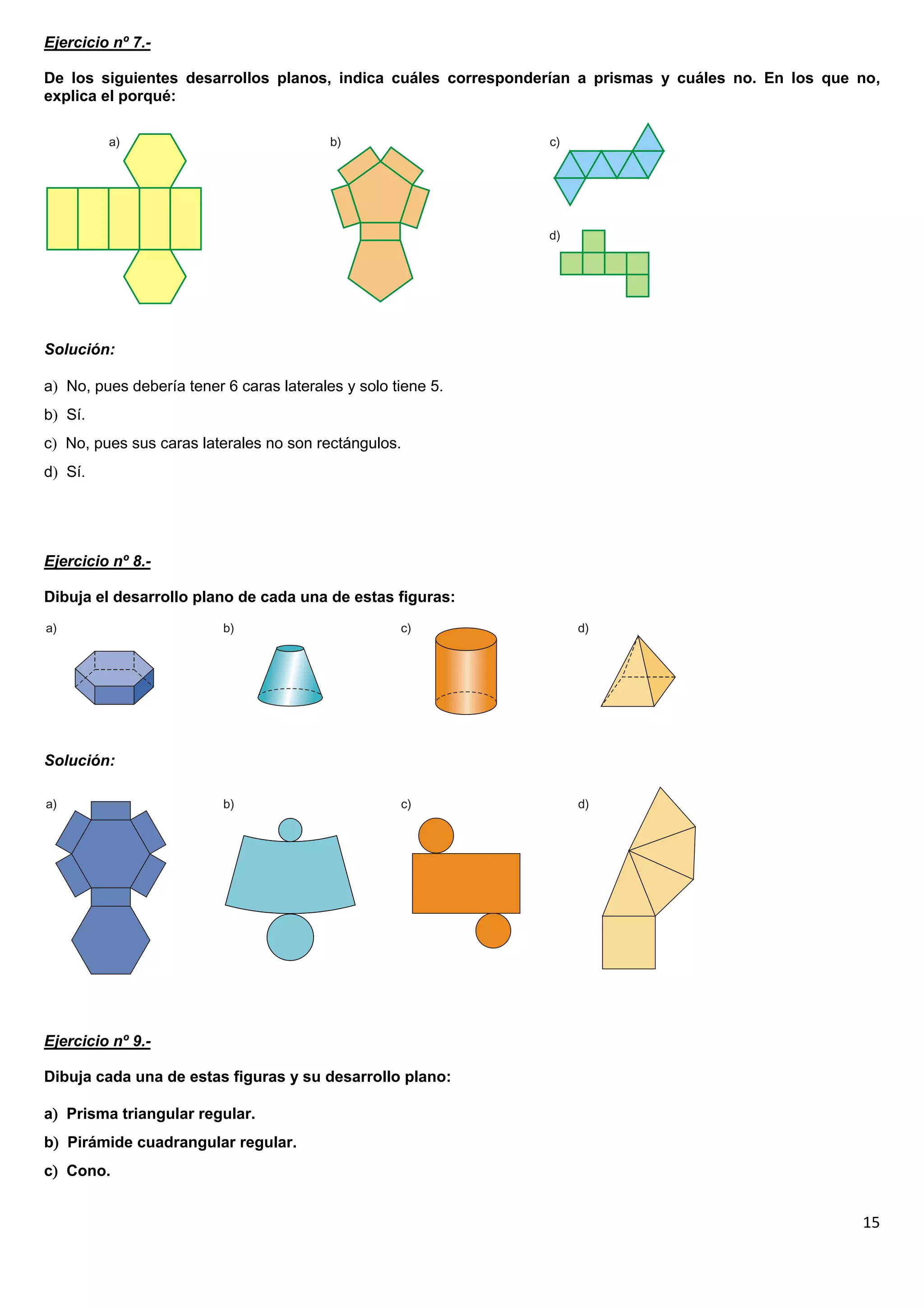 Ejercicio nº 7.-

De los siguientes desarrollos planos, indica cuáles corresponderían a prismas y cuáles no. En los que no,
explica el porqué:




Solución:

a No, pues debería tener 6 caras laterales y solo tiene 5.
b Sí.
c No, pues sus caras laterales no son rectángulos.
d Sí.




Ejercicio nº 8.-

Dibuja el desarrollo plano de cada una de estas figuras:




Solución:




Ejercicio nº 9.-

Dibuja cada una de estas figuras y su desarrollo plano:

a Prisma triangular regular.
b Pirámide cuadrangular regular.
c Cono.


                                                                                                      15
 