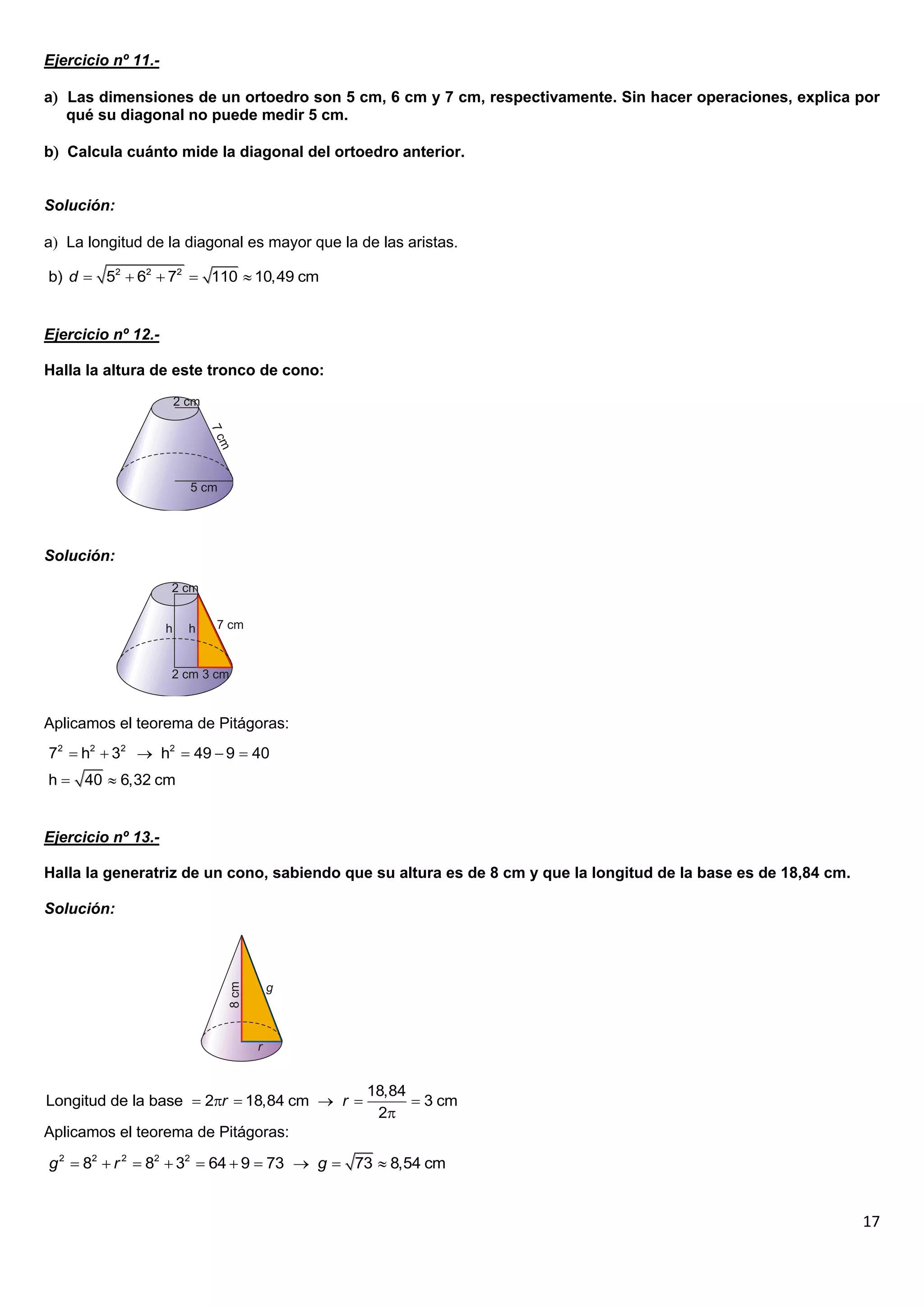 Ejercicio nº 11.-

a Las dimensiones de un ortoedro son 5 cm, 6 cm y 7 cm, respectivamente. Sin hacer operaciones, explica por
   qué su diagonal no puede medir 5 cm.

b Calcula cuánto mide la diagonal del ortoedro anterior.


Solución:

a La longitud de la diagonal es mayor que la de las aristas.

b) d  52  62  72  110  10,49 cm


Ejercicio nº 12.-

Halla la altura de este tronco de cono:




Solución:




Aplicamos el teorema de Pitágoras:
72  h2  32  h2  49  9  40
h  40  6,32 cm


Ejercicio nº 13.-

Halla la generatriz de un cono, sabiendo que su altura es de 8 cm y que la longitud de la base es de 18,84 cm.

Solución:




                                               18,84
Longitud de la base  2r  18,84 cm  r             3 cm
                                                2
Aplicamos el teorema de Pitágoras:

g 2  82  r 2  82  32  64  9  73  g  73  8,54 cm


                                                                                                                 17
 